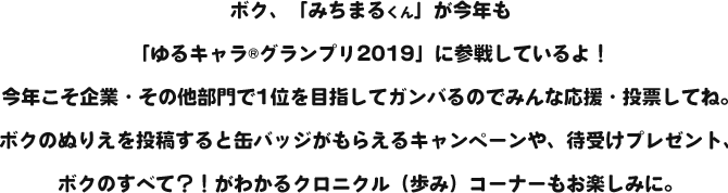 ボク、「みちまるくん」が今年も「ゆるキャラ®グランプリ2019」に参戦しているよ!今年こそ企業・その他部門で1位を目指してガンバるのでみんな応援・投票してね。ボクのぬりえを投稿すると缶バッジがもらえるキャンペーンや、待受けプレゼント、ボクのすべて?!がわかるクロニクル(歩み)コーナーもお楽しみに。